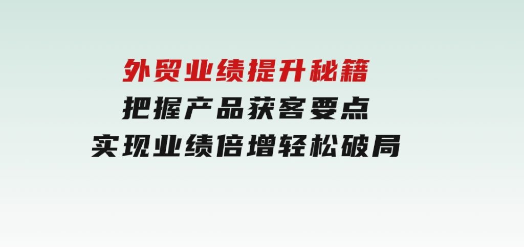 外贸业绩提升秘籍，把握产品获客要点，实现业绩倍增，轻松破局-十一网创