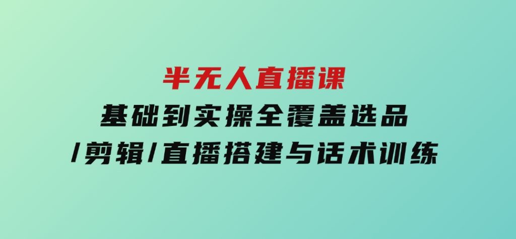 半无人直播课(2025/4月)基础到实操全覆盖，选品/剪辑/直播搭建与话术训练-十一网创