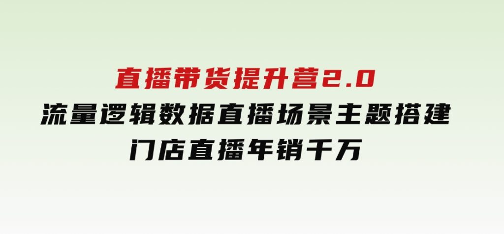 直播带货提升营2.0：流量逻辑数据，直播场景主题搭建，门店直播年销千万-十一网创
