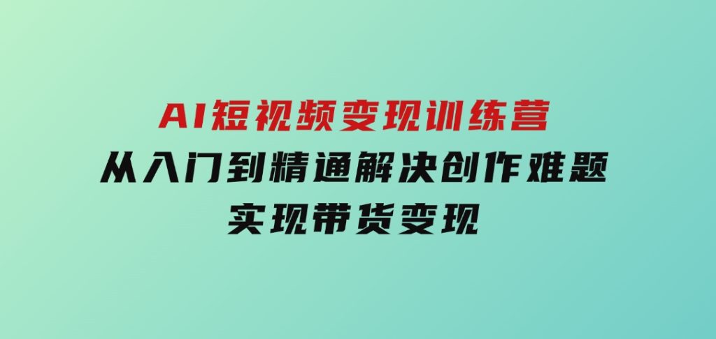 AI短视频变现训练营，从入门到精通解决创作难题，实现带货变现-十一网创