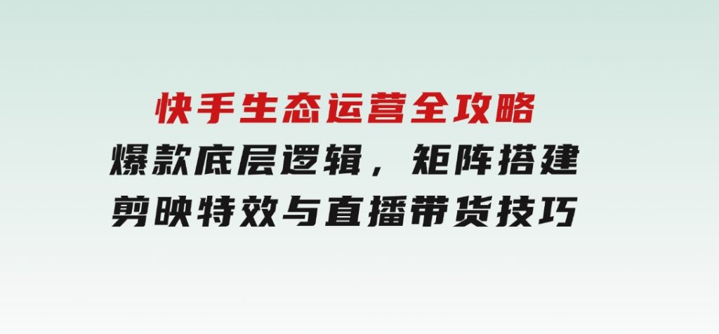 快手生态运营全攻略：爆款底层逻辑，矩阵搭建，剪映特效与直播带货技巧-十一网创