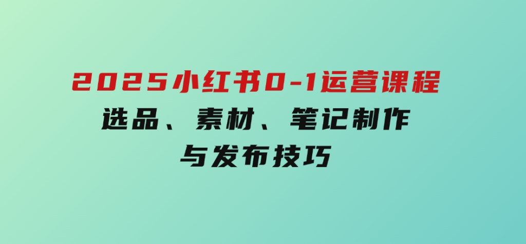 2025小红书0-1运营课程，选品、素材、笔记制作与发布技巧-十一网创
