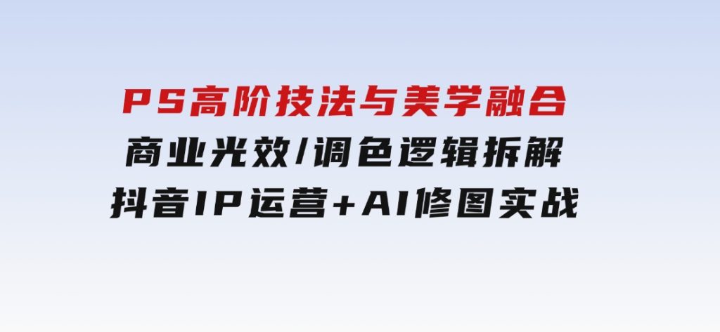 PS高阶技法与美学融合：商业光效/调色逻辑拆解，抖音IP运营+AI修图实战-十一网创