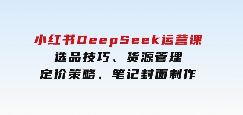 小红书DeepSeek运营课，选品技巧、货源管理、定价策略、笔记封面制作-十一网创
