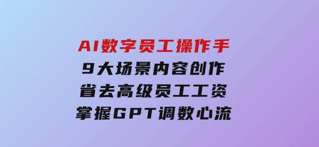 AI数字员工操作手，9大场景内容创作，省去高级员工工资，掌握GPT调数心流-十一网创