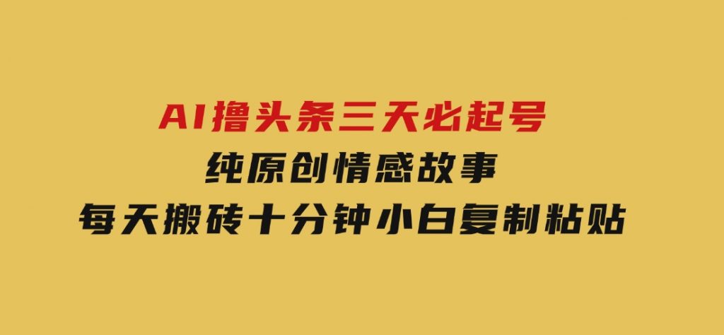 AI撸头条三天必起号，纯原创情感故事，每天搬砖十分钟，小白复制粘贴月-十一网创