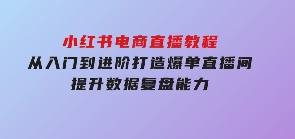 小红书电商直播教程，从入门到进阶，打造爆单直播间，提升数据复盘能力-十一网创