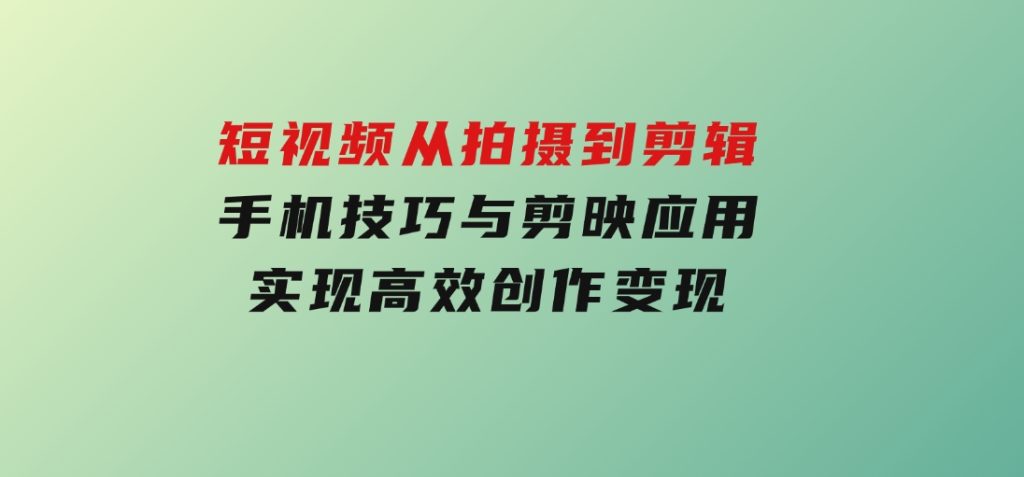 短视频从拍摄到剪辑，手机技巧与剪映应用，实现高效创作变现-十一网创