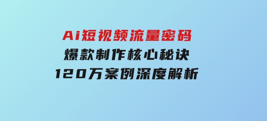 Ai短视频流量密码，爆款制作核心秘诀，120万案例深度解析-十一网创