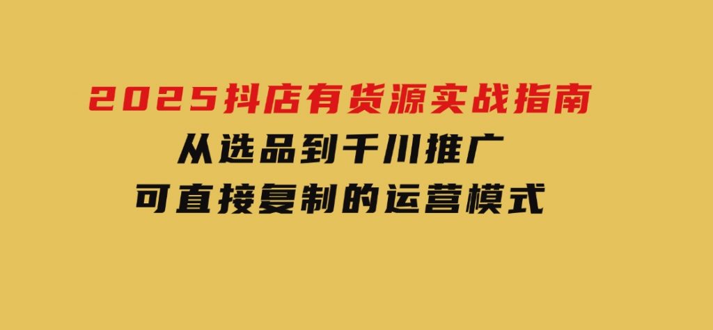 2025抖店有货源实战指南，从选品到千川推广，可直接复制的运营模式-十一网创