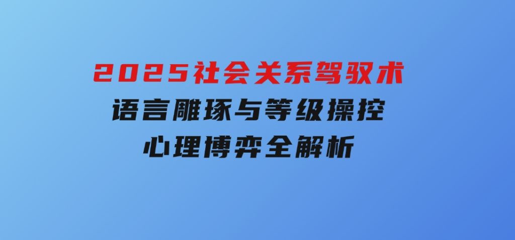 2025社会关系驾驭术，语言雕琢与等级操控，心理博弈全解析-十一网创