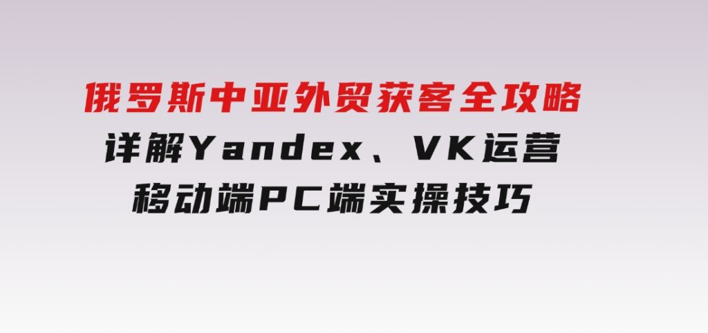 俄罗斯中亚外贸获客全攻略，详解Yandex、VK运营，移动端PC端实操技巧-十一网创