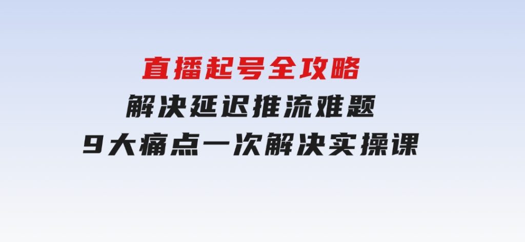 直播起号全攻略：解决延迟推流难题，9大痛点一次解决实操课-十一网创