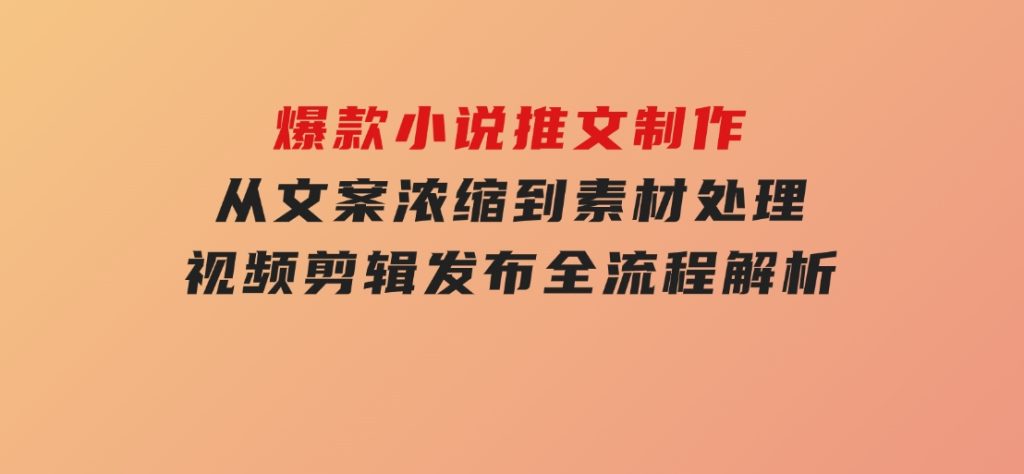 爆款小说推文制作，从文案浓缩到素材处理，视频剪辑发布全流程解析-十一网创