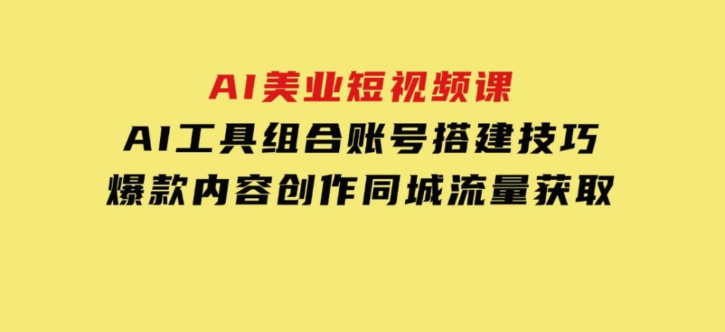 AI美业短视频课，AI工具组合，账号搭建技巧，爆款内容创作，同城流量获取-十一网创