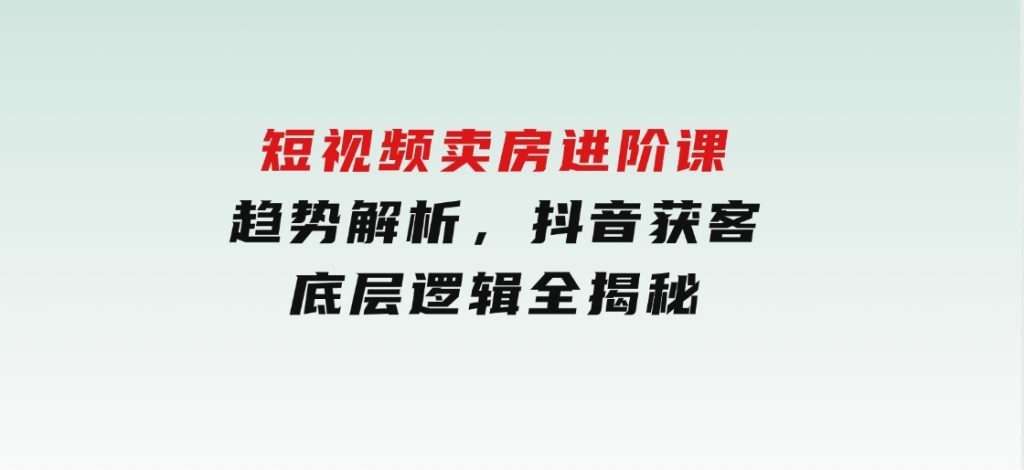 短视频卖房进阶课：趋势解析，抖音获客，底层逻辑全揭秘-十一网创