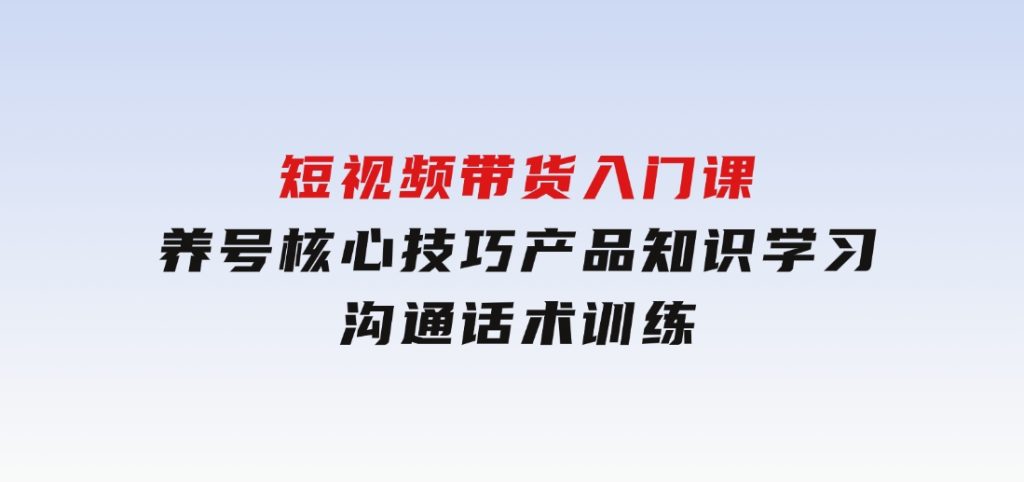 短视频带货入门课，养号核心技巧，产品知识学习，沟通话术训练-十一网创