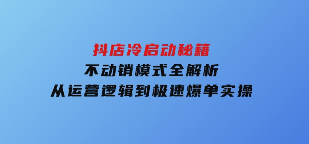 抖店冷启动秘籍：不动销模式全解析，从运营逻辑到极速爆单实操-十一网创