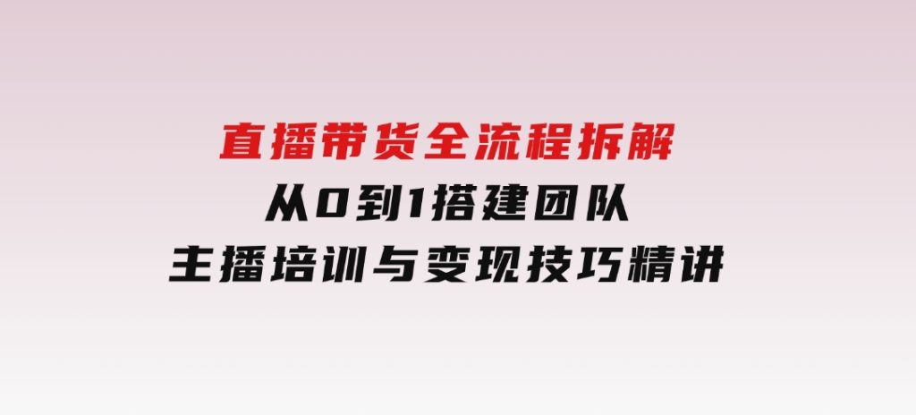 直播带货全流程拆解：从0到1搭建团队，主播培训与变现技巧精讲-十一网创