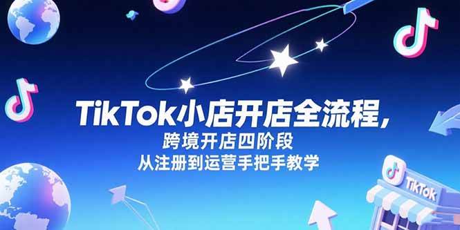 （15285期）TikTok小店开店全流程，跨境开店四阶段，从注册到运营手把手教学-十一网创