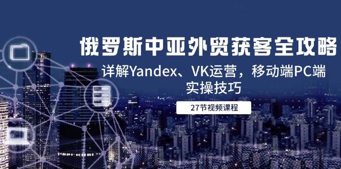 （14959期）俄罗斯中亚外贸获客全攻略，详解Yandex、VK运营，移动端PC端实操技巧-十一网创