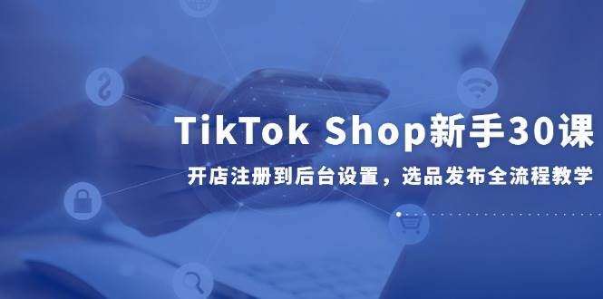 （14960期）TikTokShop新手30课，开店注册到后台设置，选品发布全流程教学-十一网创