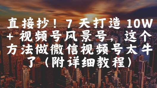 直接抄！7天打造10W+视频号风景号，这个方法做微信视频号太牛了(附详细教程)-十一网创