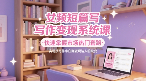 女频短篇写作变现系统课，快速掌握市场热门套路，实现从写作小白到变现达人的蜕变-十一网创