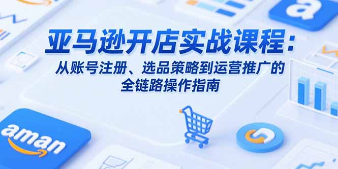 亚马逊开店实战课程：从账号注册、选品策略到运营推广的全链路操作指南-十一网创