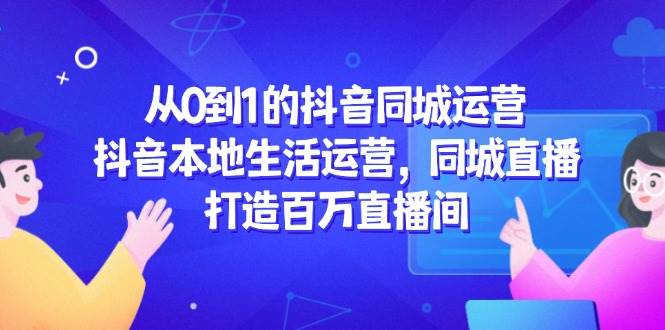 （14863期）从0到1的抖音同城运营，抖音本地生活运营，同城直播，打造百万直播间-十一网创