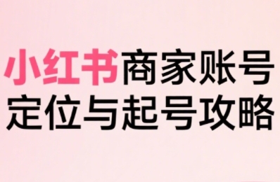 小红书电商全链路实战从定位到爆单，系统拆解小红书商家起号全流程-十一网创