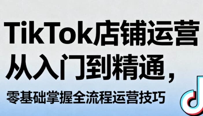 TikTok店铺运营从入门到精通，零基础掌握全流程运营技巧-十一网创